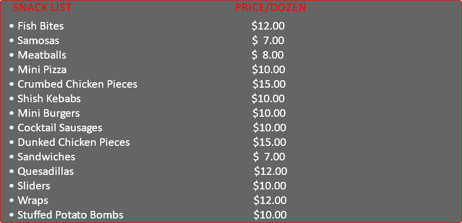 &nbsp;Snack List Price/Dozen Fish Bites $12.00 Samosas $ 7.00 Meatballs $ 8.00 Mini Pizza $10.00 Crumbed Chicken Pieces $15.00 Shish Kebabs $10.00 Mini Burgers $10.00 Cocktail Sausages $10.00 Dunked Chicken Pieces $15.00 Sandwiches $ 7.00 Quesadillas $12.00 Sliders $10.00 Wraps $12.00 Stuffed Potato Bombs $10.00