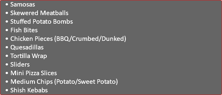 Samosas Skewered Meatballs Stuffed Potato Bombs Fish Bites Chicken Pieces (BBQ/Crumbed/Dunked) Quesadillas Tortilla Wrap Sliders Mini Pizza Slices Medium Chips (Potato/Sweet Potato) Shish Kebabs