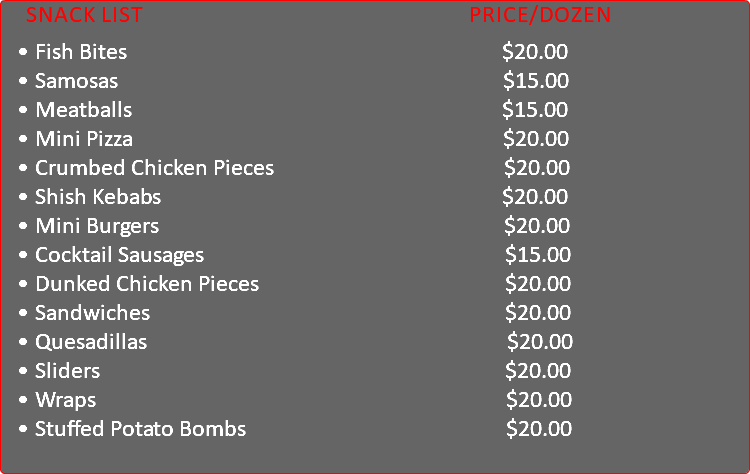 &nbsp;Snack List Price/Dozen Fish Bites $20.00 Samosas $15.00 Meatballs $15.00 Mini Pizza $20.00 Crumbed Chicken Pieces $20.00 Shish Kebabs $20.00 Mini Burgers $20.00 Cocktail Sausages $15.00 Dunked Chicken Pieces $20.00 Sandwiches $20.00 Quesadillas $20.00 Sliders $20.00 Wraps $20.00 Stuffed Potato Bombs $20.00